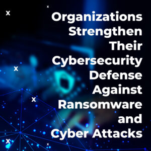 Organizations Strengthen Their Cybersecurity Defense against Ransomware and Cyber Attacks