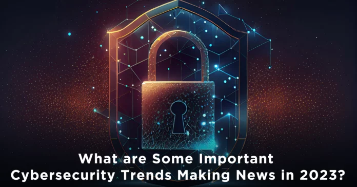 What is Some Important Cyber security Trends Making News in 2023?